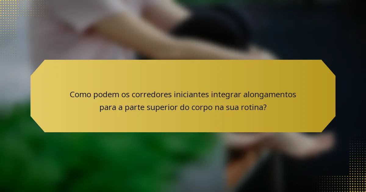 Como podem os corredores iniciantes integrar alongamentos para a parte superior do corpo na sua rotina?